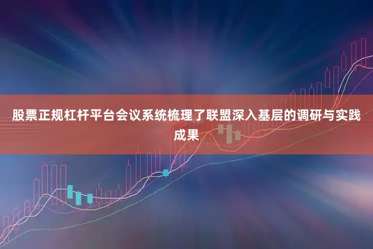 股票正规杠杆平台会议系统梳理了联盟深入基层的调研与实践成果