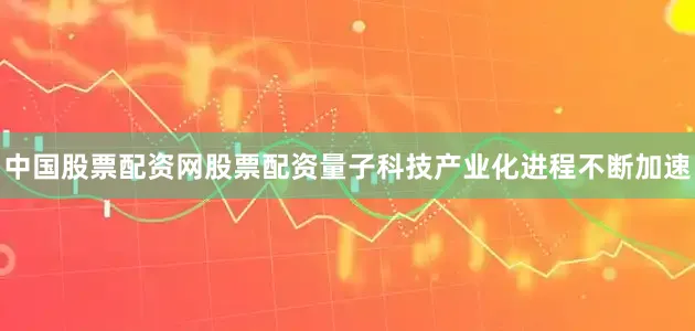 中国股票配资网股票配资量子科技产业化进程不断加速