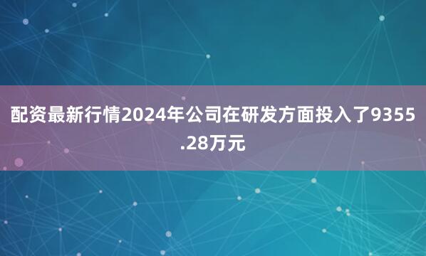 配资最新行情2024年公司在研发方面投入了9355.28万元